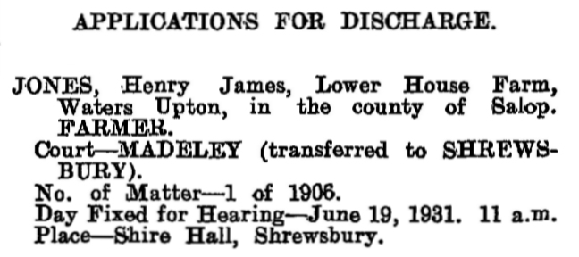 APPLICATIONS FOR DISCHARGE.
JONES, Henry James, Lower House Farm, Waters Upton, in the county of Salop. FARMER.
Court—MADELEY (transferred to SHREWSBURY).
No. of Matter—1 of 1906.
Day Fixed for Hearing—June 19, 1931. 11 a.m.
Place—Shire Hall, Shrewsbury.